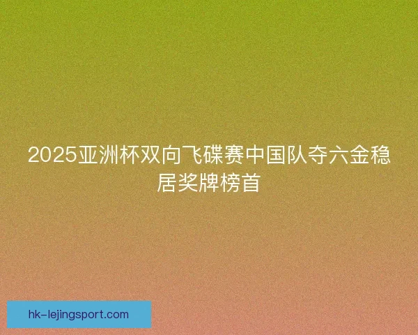 2025亚洲杯双向飞碟赛中国队夺六金稳居奖牌榜首
