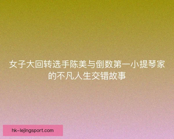 女子大回转选手陈美与倒数第一小提琴家的不凡人生交错故事